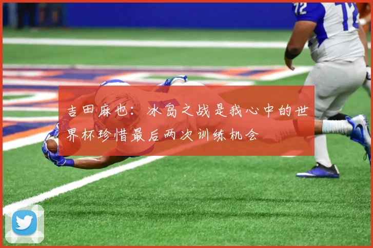 吉田麻也：冰岛之战是我心中的世界杯珍惜最后两次训练机会