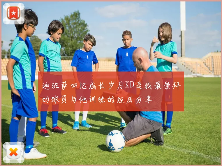 迪班萨回忆成长岁月KD是我最崇拜的球员与他训练的经历分享