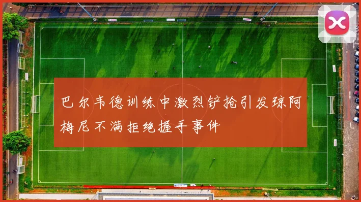 巴尔韦德训练中激烈铲抢引发琼阿梅尼不满拒绝握手事件