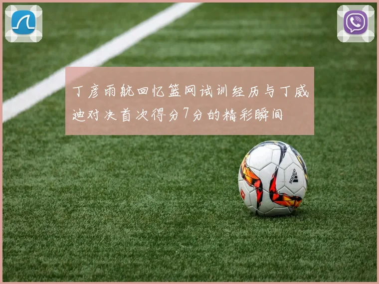 丁彦雨航回忆篮网试训经历与丁威迪对决首次得分7分的精彩瞬间