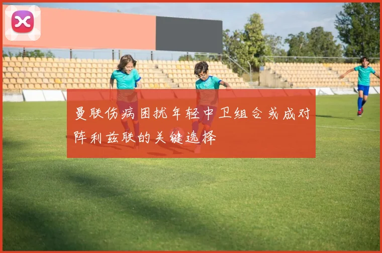 曼联伤病困扰年轻中卫组合或成对阵利兹联的关键选择