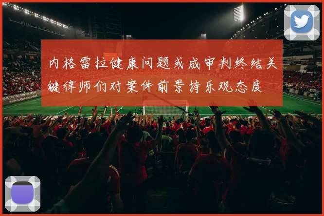 内格雷拉健康问题或成审判终结关键律师们对案件前景持乐观态度