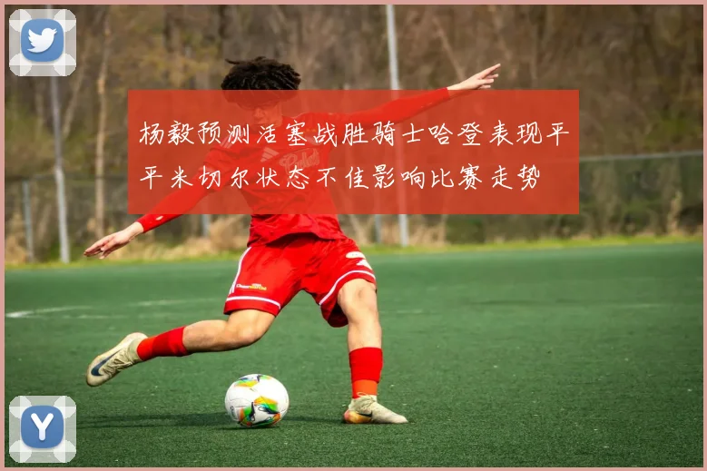 杨毅预测活塞战胜骑士哈登表现平平米切尔状态不佳影响比赛走势