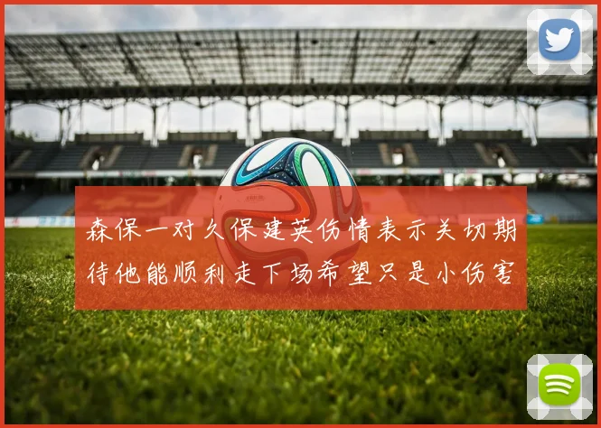 森保一对久保建英伤情表示关切期待他能顺利走下场希望只是小伤害