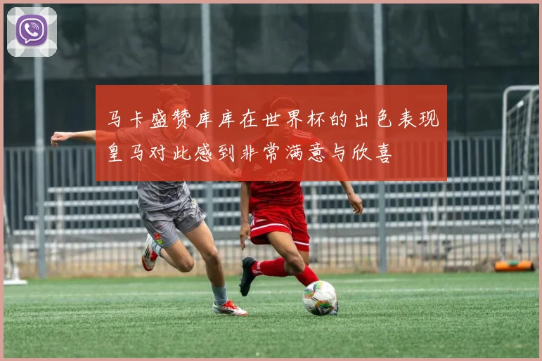 马卡盛赞库库在世界杯的出色表现皇马对此感到非常满意与欣喜