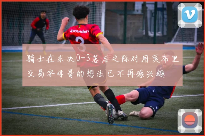 骑士在东决0-3落后之际对用莫布里交易字母哥的想法已不再感兴趣