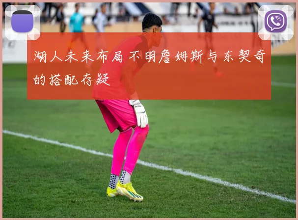 湖人未来布局不明詹姆斯与东契奇的搭配存疑