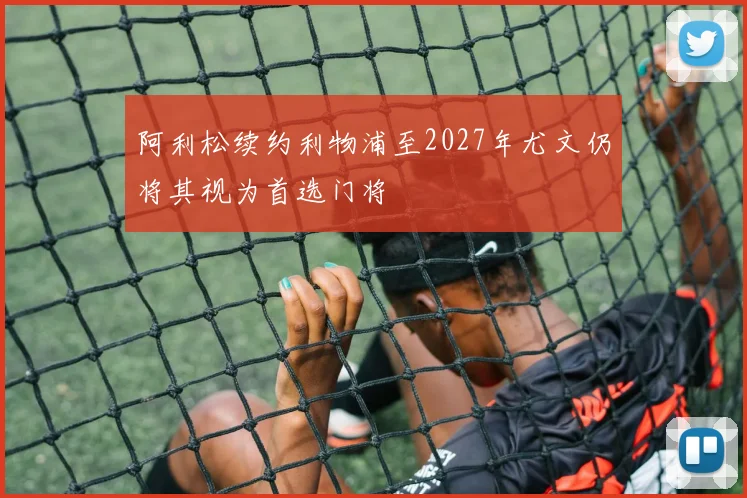 阿利松续约利物浦至2027年尤文仍将其视为首选门将