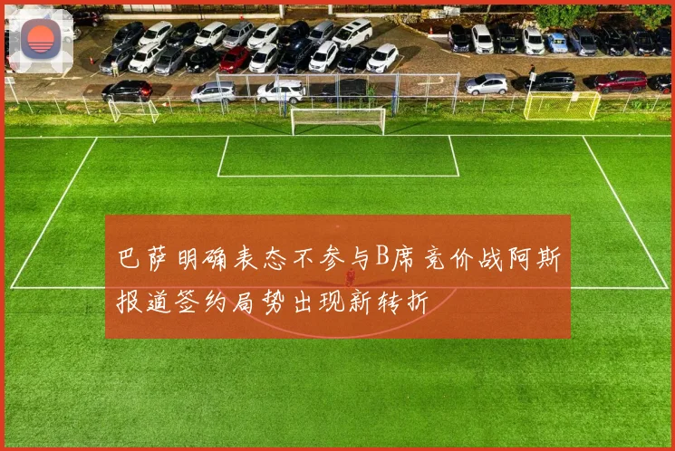 巴萨明确表态不参与B席竞价战阿斯报道签约局势出现新转折