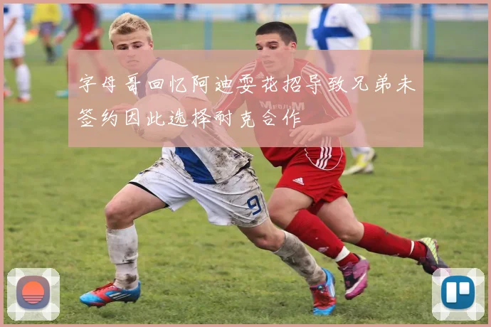 字母哥回忆阿迪耍花招导致兄弟未签约因此选择耐克合作