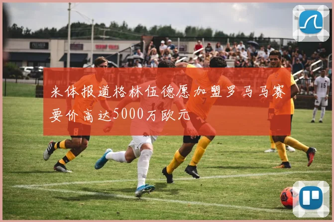米体报道格林伍德愿加盟罗马马赛要价高达5000万欧元