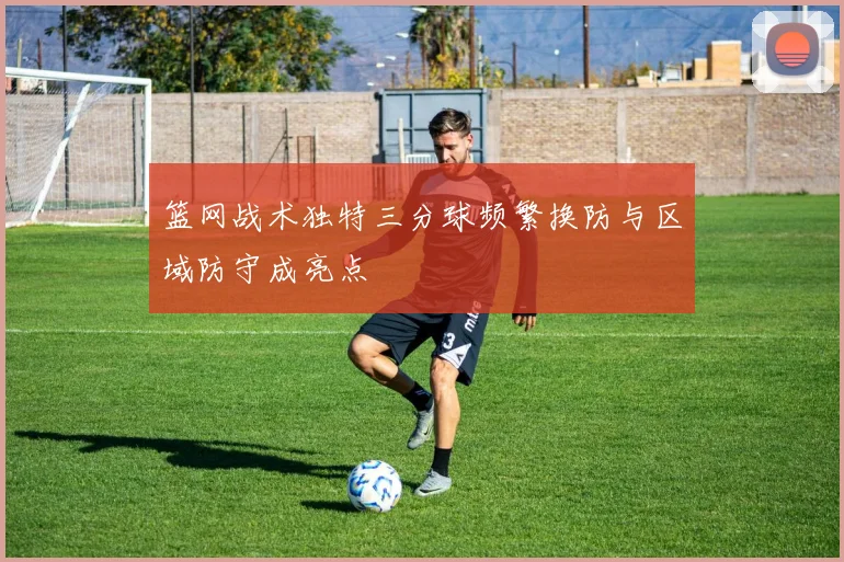 篮网战术独特三分球频繁换防与区域防守成亮点