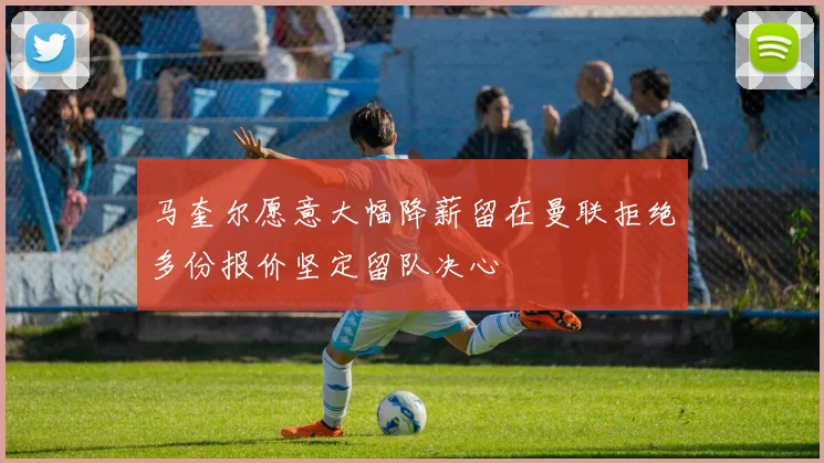 马奎尔愿意大幅降薪留在曼联拒绝多份报价坚定留队决心
