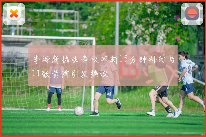 李海新执法争议不断15分钟补时与11张黄牌引发热议