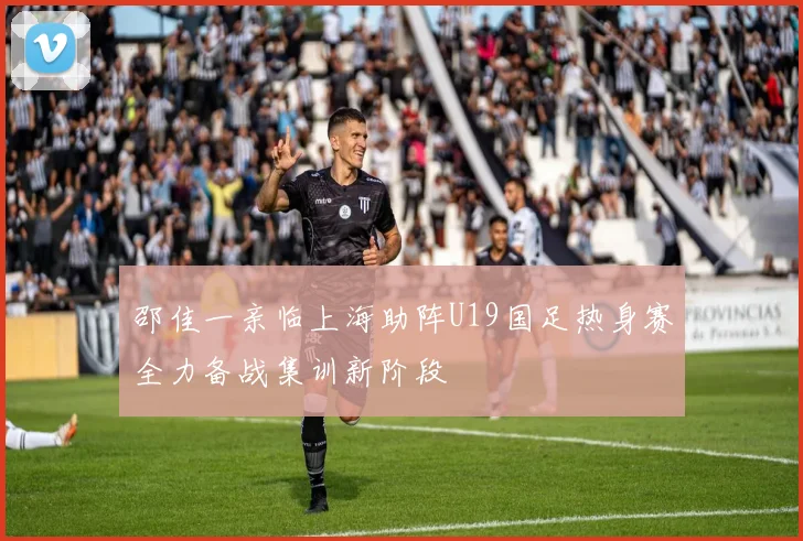 邵佳一亲临上海助阵U19国足热身赛全力备战集训新阶段