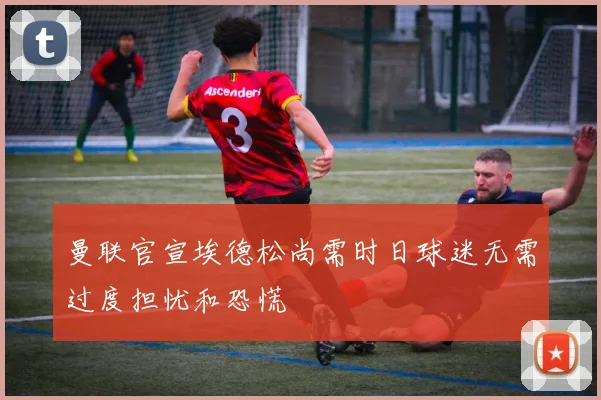 曼联官宣埃德松尚需时日球迷无需过度担忧和恐慌