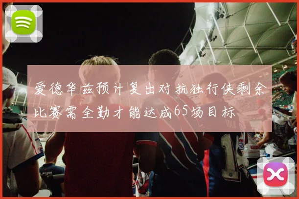 爱德华兹预计复出对抗独行侠剩余比赛需全勤才能达成65场目标