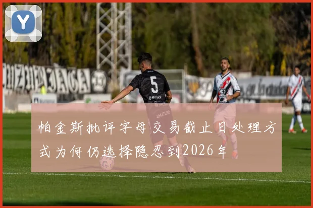 帕金斯批评字母交易截止日处理方式为何仍选择隐忍到2026年