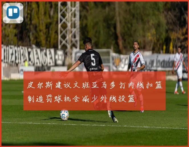 皮尔斯建议文班亚马多打内线扣篮制造罚球机会减少外线投篮